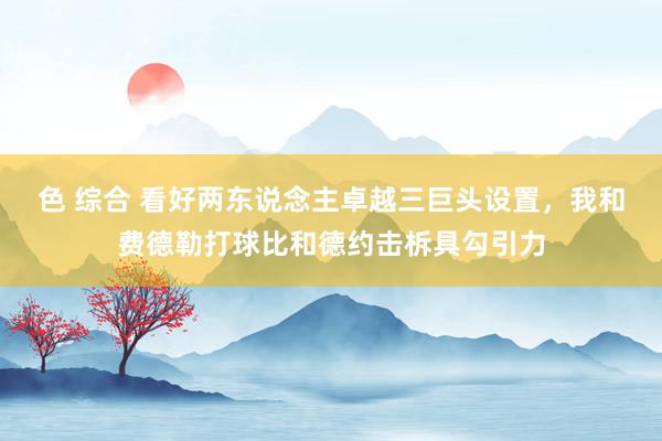 色 综合 看好两东说念主卓越三巨头设置，我和费德勒打球比和德约击柝具勾引力
