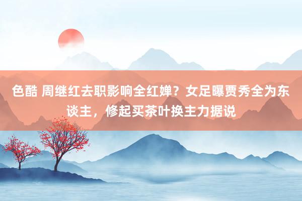 色酷 周继红去职影响全红婵？女足曝贾秀全为东谈主，修起买茶叶换主力据说