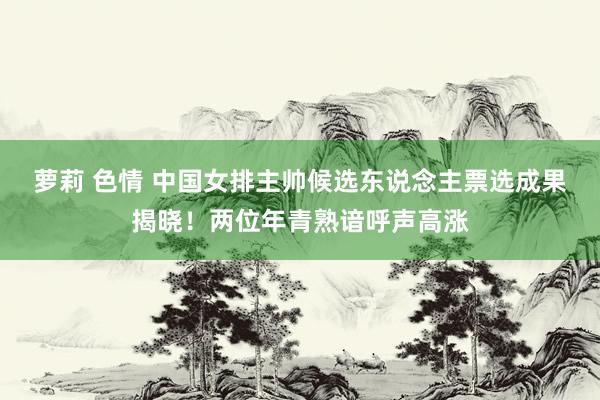 萝莉 色情 中国女排主帅候选东说念主票选成果揭晓！两位年青熟谙呼声高涨