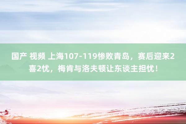国产 视频 上海107-119惨败青岛，赛后迎来2喜2忧，梅肯与洛夫顿让东谈主担忧！