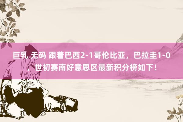 巨乳 无码 跟着巴西2-1哥伦比亚，巴拉圭1-0，世初赛南好意思区最新积分榜如下！