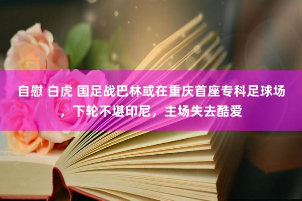自慰 白虎 国足战巴林或在重庆首座专科足球场，下轮不堪印尼，主场失去酷爱