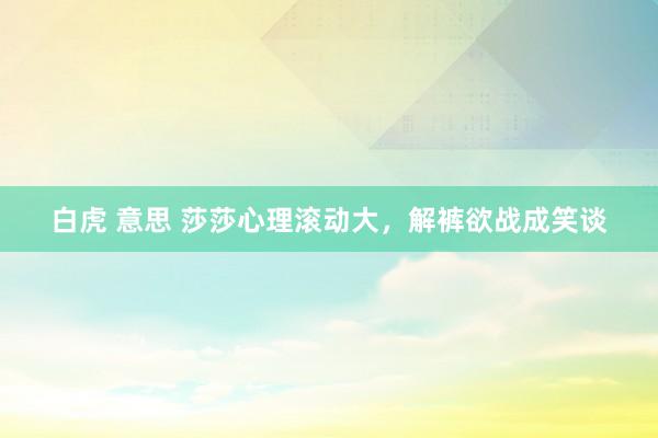 白虎 意思 莎莎心理滚动大，解裤欲战成笑谈