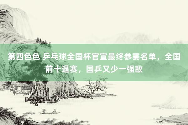 第四色色 乒乓球全国杯官宣最终参赛名单，全国前十退赛，国乒又少一强敌