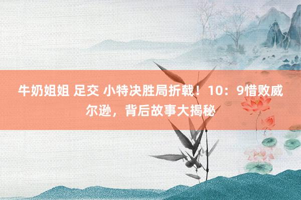 牛奶姐姐 足交 小特决胜局折戟！10：9惜败威尔逊，背后故事大揭秘