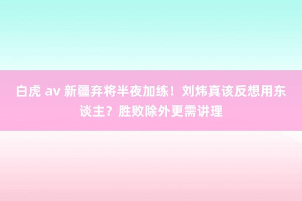 白虎 av 新疆弃将半夜加练！刘炜真该反想用东谈主？胜败除外更需讲理