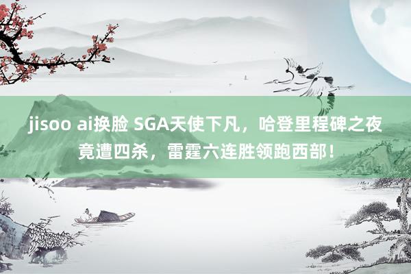 jisoo ai换脸 SGA天使下凡，哈登里程碑之夜竟遭四杀，雷霆六连胜领跑西部！