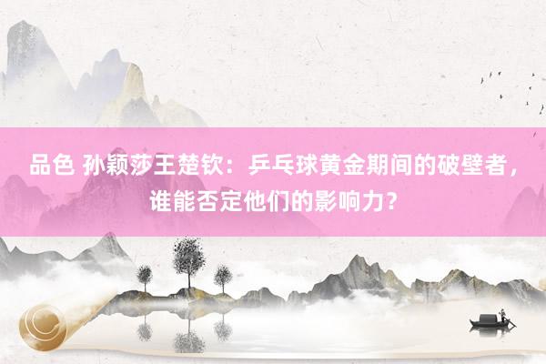 品色 孙颖莎王楚钦：乒乓球黄金期间的破壁者，谁能否定他们的影响力？