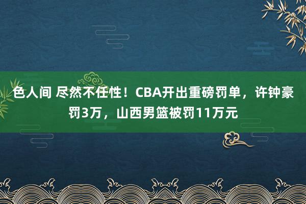 色人间 尽然不任性！CBA开出重磅罚单，许钟豪罚3万，山西男篮被罚11万元