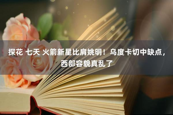 探花 七天 火箭新星比肩姚明！乌度卡切中缺点，西部容貌真乱了