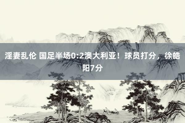 淫妻乱伦 国足半场0:2澳大利亚！球员打分，徐皓阳7分