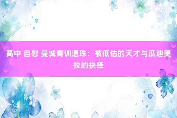 高中 自慰 曼城青训遗珠：被低估的天才与瓜迪奥拉的抉择