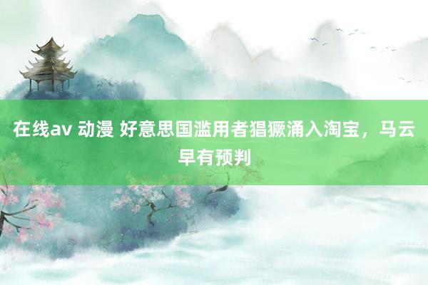 在线av 动漫 好意思国滥用者猖獗涌入淘宝，马云早有预判
