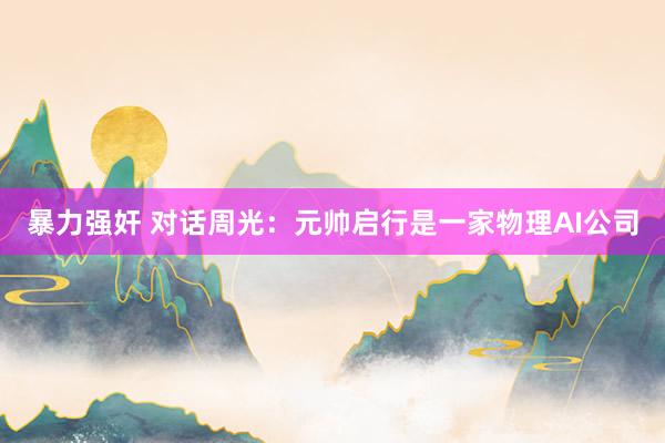 暴力强奸 对话周光：元帅启行是一家物理AI公司