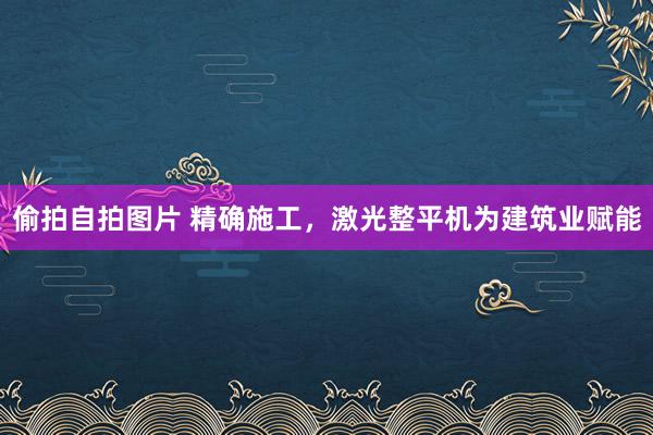 偷拍自拍图片 精确施工，激光整平机为建筑业赋能