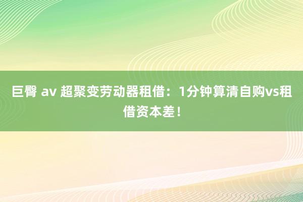 巨臀 av 超聚变劳动器租借：1分钟算清自购vs租借资本差！
