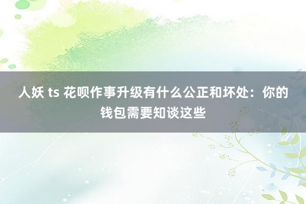 人妖 ts 花呗作事升级有什么公正和坏处：你的钱包需要知谈这些