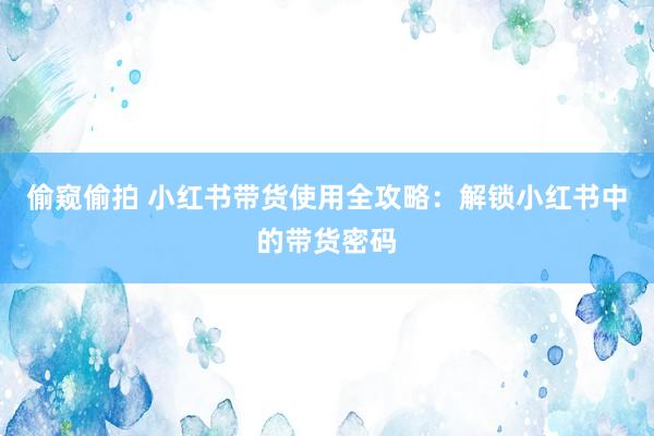 偷窥偷拍 小红书带货使用全攻略：解锁小红书中的带货密码