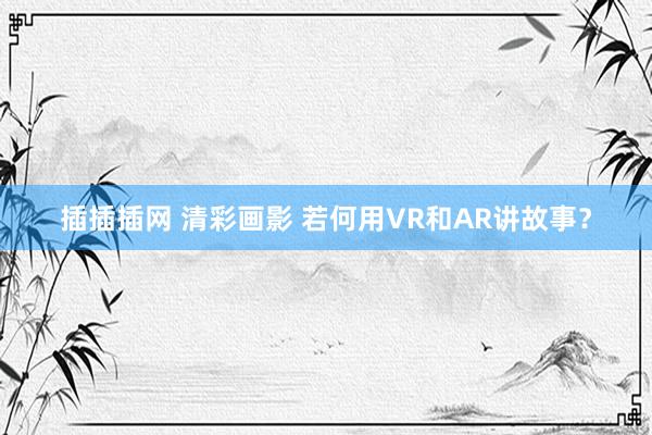 插插插网 清彩画影 若何用VR和AR讲故事？