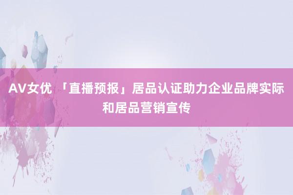 AV女优 「直播预报」居品认证助力企业品牌实际和居品营销宣传