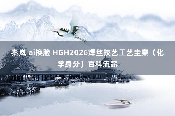 秦岚 ai换脸 HGH2026焊丝技艺工艺圭臬（化学身分）百科流露