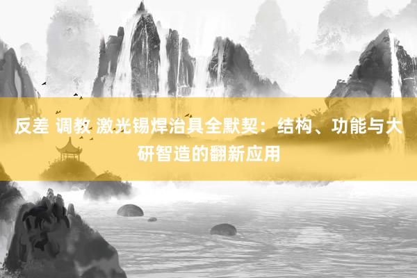 反差 调教 激光锡焊治具全默契：结构、功能与大研智造的翻新应