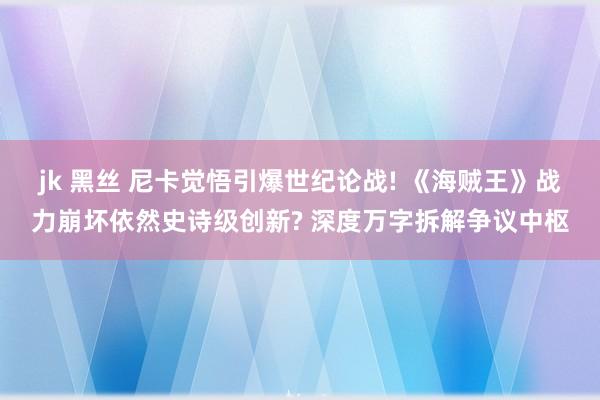jk 黑丝 尼卡觉悟引爆世纪论战! 《海贼王》战力崩坏依然史