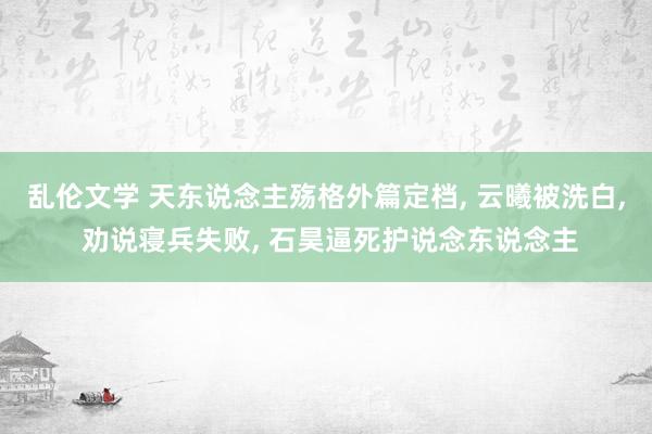乱伦文学 天东说念主殇格外篇定档, 云曦被洗白, 劝说寝兵失败, 石昊逼死护说念东说念主