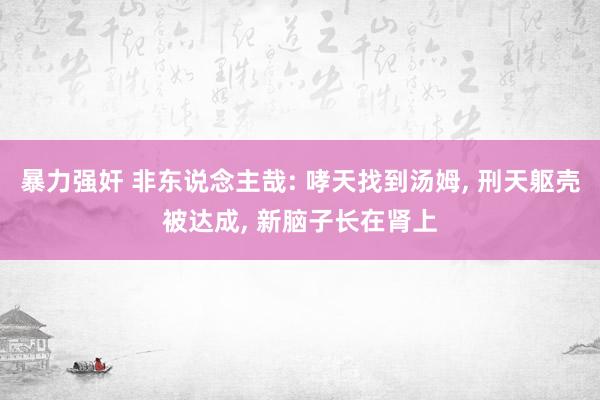 暴力强奸 非东说念主哉: 哮天找到汤姆, 刑天躯壳被达成, 