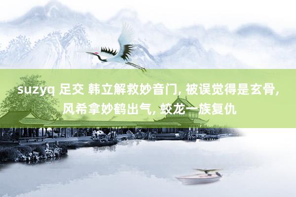 suzyq 足交 韩立解救妙音门, 被误觉得是玄骨, 风希拿妙鹤出气, 蛟龙一族复仇