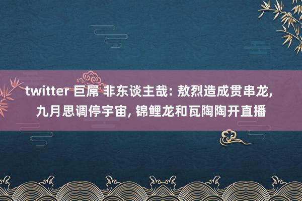 twitter 巨屌 非东谈主哉: 敖烈造成贯串龙, 九月思调停宇宙, 锦鲤龙和瓦陶陶开直播