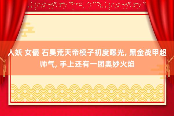 人妖 女優 石昊荒天帝模子初度曝光, 黑金战甲超帅气, 手上
