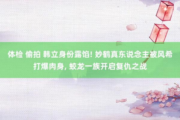 体检 偷拍 韩立身份露馅! 妙鹤真东说念主被风希打爆肉身, 