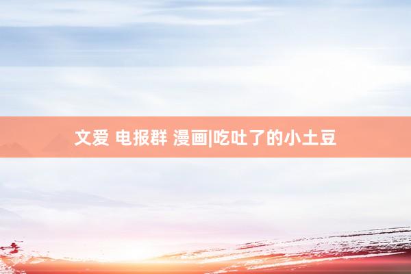 文爱 电报群 漫画|吃吐了的小土豆
