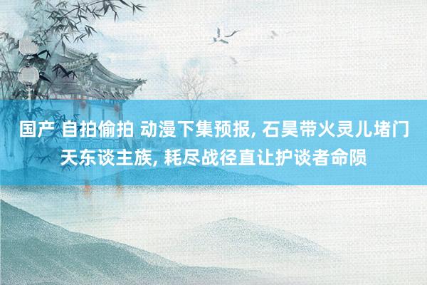 国产 自拍偷拍 动漫下集预报, 石昊带火灵儿堵门天东谈主族, 耗尽战径直让护谈者命陨