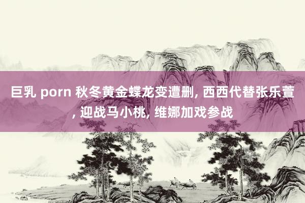 巨乳 porn 秋冬黄金蝶龙变遭删, 西西代替张乐萱, 迎战马小桃, 维娜加戏参战