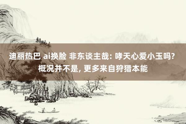 迪丽热巴 ai换脸 非东谈主哉: 哮天心爱小玉吗? 概况并不