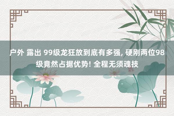 户外 露出 99级龙狂放到底有多强, 硬刚两位98级竟然占据
