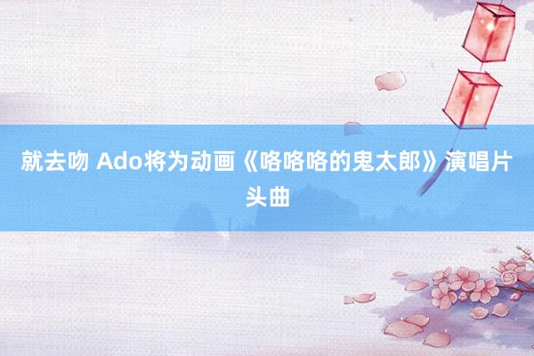 就去吻 Ado将为动画《咯咯咯的鬼太郎》演唱片头曲