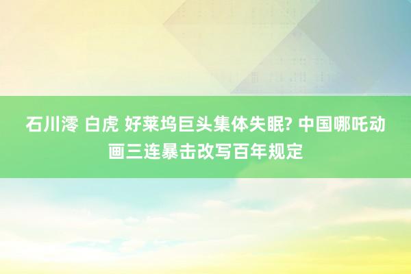 石川澪 白虎 好莱坞巨头集体失眠? 中国哪吒动画三连暴击改写百年规定