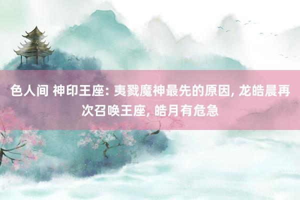 色人间 神印王座: 夷戮魔神最先的原因, 龙皓晨再次召唤王座