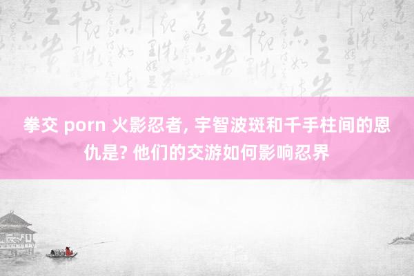 拳交 porn 火影忍者, 宇智波斑和千手柱间的恩仇是? 他们的交游如何影响忍界