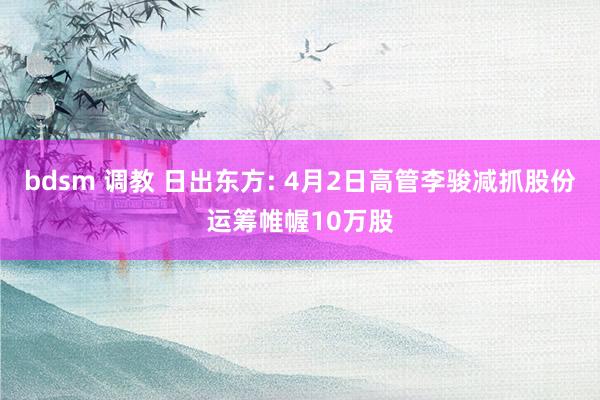 bdsm 调教 日出东方: 4月2日高管李骏减抓股份运筹帷幄