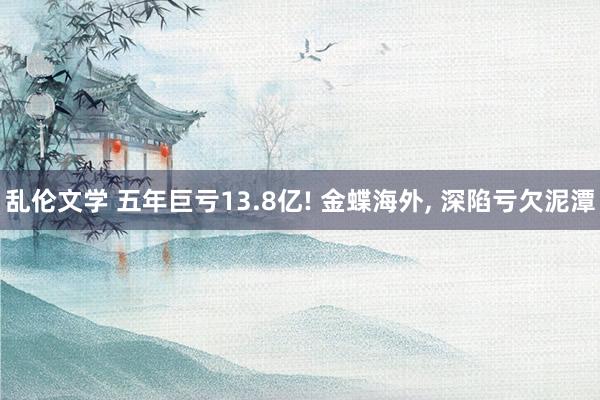 乱伦文学 五年巨亏13.8亿! 金蝶海外, 深陷亏欠泥潭