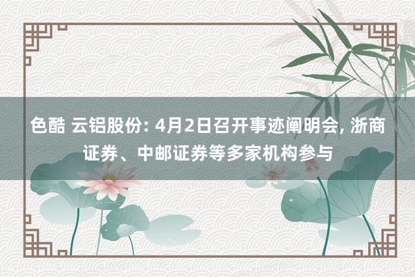 色酷 云铝股份: 4月2日召开事迹阐明会, 浙商证券、中邮证