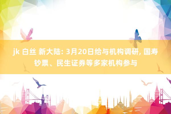jk 白丝 新大陆: 3月20日给与机构调研, 国寿钞票、民