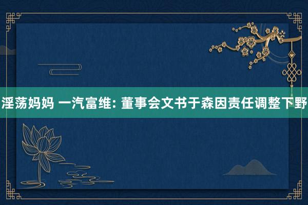 淫荡妈妈 一汽富维: 董事会文书于森因责任调整下野