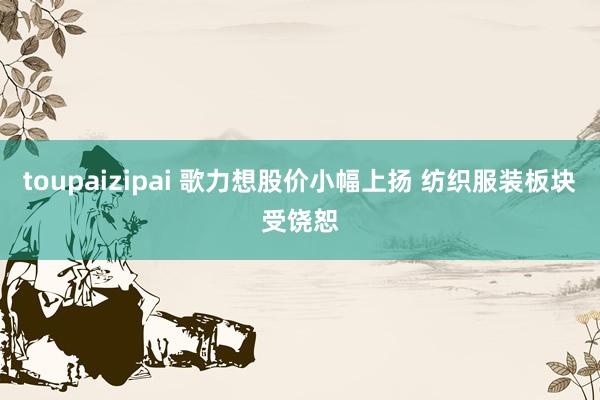 toupaizipai 歌力想股价小幅上扬 纺织服装板块受饶