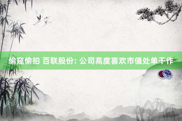 偷窥偷拍 百联股份: 公司高度喜欢市值处单干作