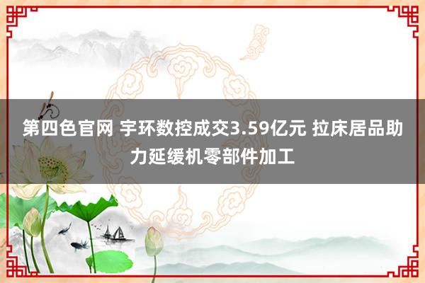 第四色官网 宇环数控成交3.59亿元 拉床居品助力延缓机零部